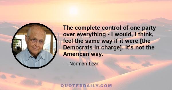 The complete control of one party over everything - I would, I think, feel the same way if it were [the Democrats in charge]. It's not the American way.