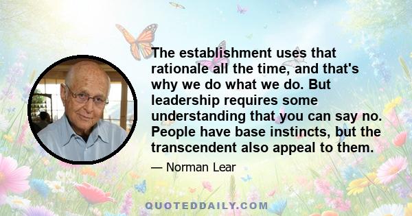 The establishment uses that rationale all the time, and that's why we do what we do. But leadership requires some understanding that you can say no. People have base instincts, but the transcendent also appeal to them.