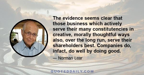 The evidence seems clear that those business which actively serve their many constitutencies in creative, morally thoughtful ways also, over the long run, serve their shareholders best. Companies do, infact, do well by