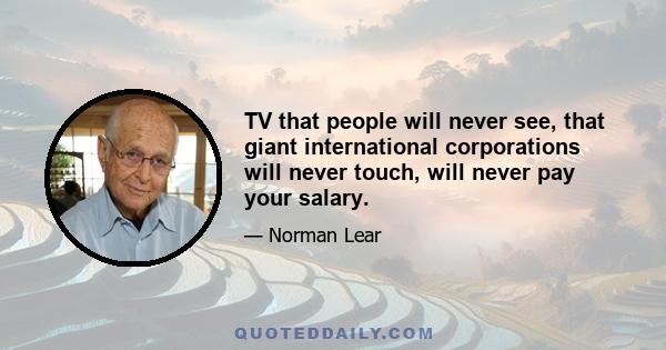 TV that people will never see, that giant international corporations will never touch, will never pay your salary.