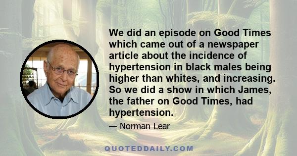 We did an episode on Good Times which came out of a newspaper article about the incidence of hypertension in black males being higher than whites, and increasing. So we did a show in which James, the father on Good