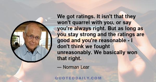 We got ratings. It isn't that they won't quarrel with you, or say you're always right. But as long as you stay strong and the ratings are good and you're reasonable - I don't think we fought unreasonably. We basically