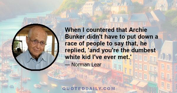 When I countered that Archie Bunker didn't have to put down a race of people to say that, he replied, 'and you're the dumbest white kid I've ever met.'