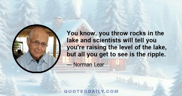 You know, you throw rocks in the lake and scientists will tell you you're raising the level of the lake, but all you get to see is the ripple.