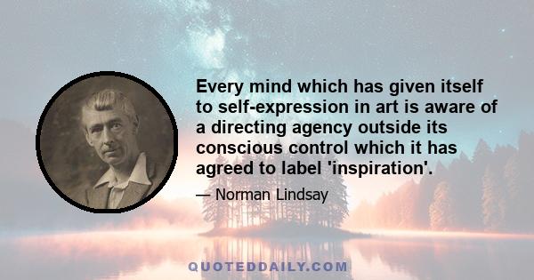 Every mind which has given itself to self-expression in art is aware of a directing agency outside its conscious control which it has agreed to label 'inspiration'.