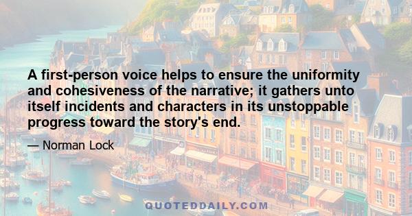 A first-person voice helps to ensure the uniformity and cohesiveness of the narrative; it gathers unto itself incidents and characters in its unstoppable progress toward the story's end.