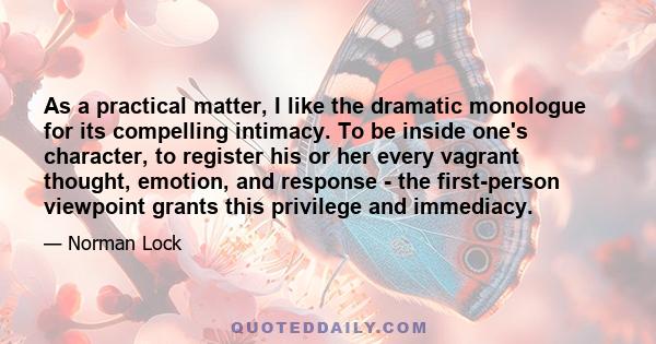 As a practical matter, I like the dramatic monologue for its compelling intimacy. To be inside one's character, to register his or her every vagrant thought, emotion, and response - the first-person viewpoint grants