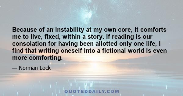 Because of an instability at my own core, it comforts me to live, fixed, within a story. If reading is our consolation for having been allotted only one life, I find that writing oneself into a fictional world is even