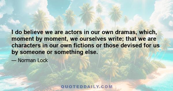 I do believe we are actors in our own dramas, which, moment by moment, we ourselves write; that we are characters in our own fictions or those devised for us by someone or something else.