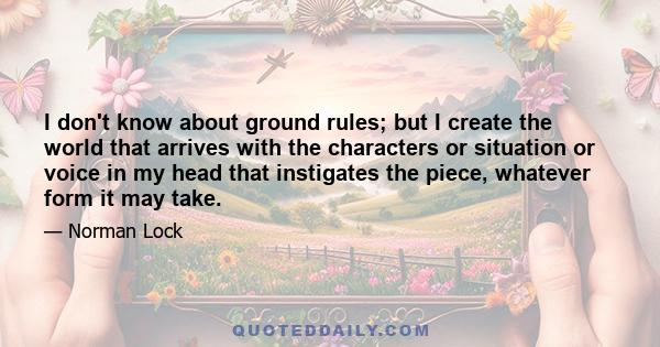 I don't know about ground rules; but I create the world that arrives with the characters or situation or voice in my head that instigates the piece, whatever form it may take.