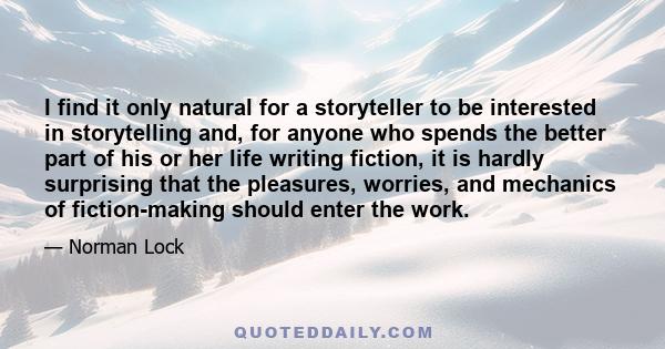 I find it only natural for a storyteller to be interested in storytelling and, for anyone who spends the better part of his or her life writing fiction, it is hardly surprising that the pleasures, worries, and mechanics 