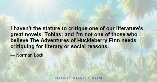 I haven't the stature to critique one of our literature's great novels, Tobias; and I'm not one of those who believe The Adventures of Huckleberry Finn needs critiquing for literary or social reasons.