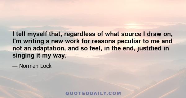 I tell myself that, regardless of what source I draw on, I'm writing a new work for reasons peculiar to me and not an adaptation, and so feel, in the end, justified in singing it my way.