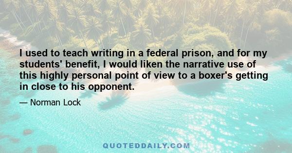 I used to teach writing in a federal prison, and for my students' benefit, I would liken the narrative use of this highly personal point of view to a boxer's getting in close to his opponent.