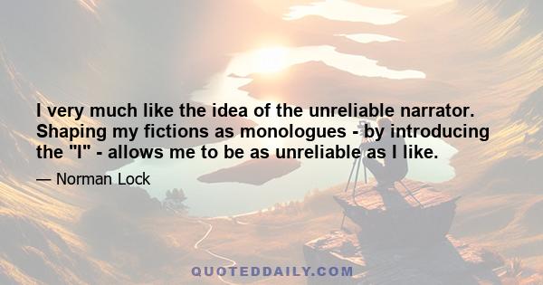 I very much like the idea of the unreliable narrator. Shaping my fictions as monologues - by introducing the I - allows me to be as unreliable as I like.