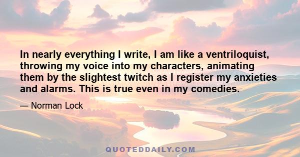 In nearly everything I write, I am like a ventriloquist, throwing my voice into my characters, animating them by the slightest twitch as I register my anxieties and alarms. This is true even in my comedies.