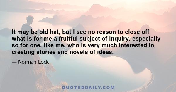 It may be old hat, but I see no reason to close off what is for me a fruitful subject of inquiry, especially so for one, like me, who is very much interested in creating stories and novels of ideas.