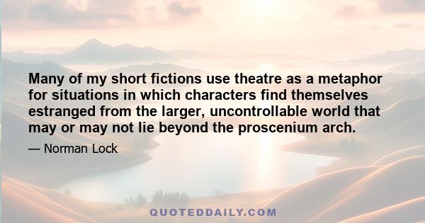 Many of my short fictions use theatre as a metaphor for situations in which characters find themselves estranged from the larger, uncontrollable world that may or may not lie beyond the proscenium arch.