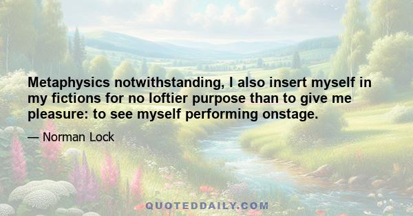 Metaphysics notwithstanding, I also insert myself in my fictions for no loftier purpose than to give me pleasure: to see myself performing onstage.