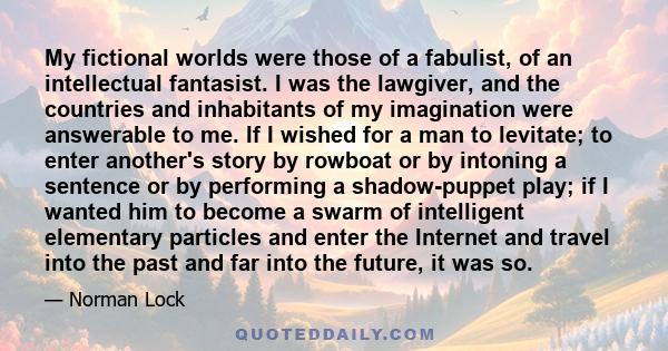 My fictional worlds were those of a fabulist, of an intellectual fantasist. I was the lawgiver, and the countries and inhabitants of my imagination were answerable to me. If I wished for a man to levitate; to enter