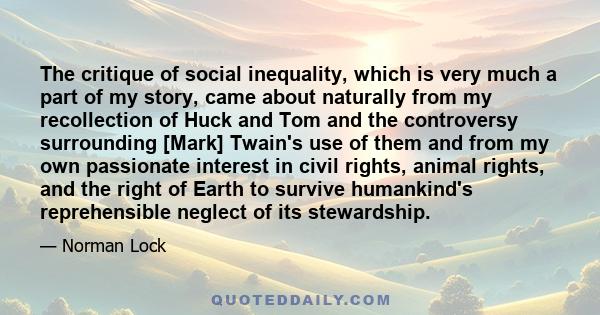 The critique of social inequality, which is very much a part of my story, came about naturally from my recollection of Huck and Tom and the controversy surrounding [Mark] Twain's use of them and from my own passionate