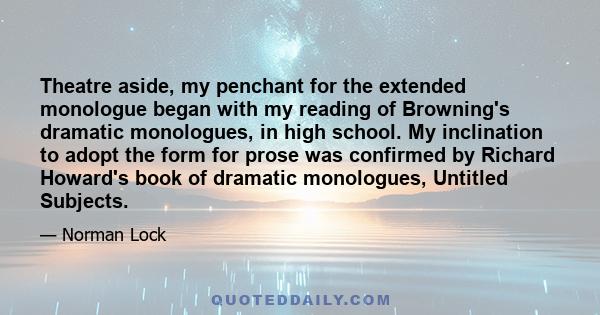 Theatre aside, my penchant for the extended monologue began with my reading of Browning's dramatic monologues, in high school. My inclination to adopt the form for prose was confirmed by Richard Howard's book of