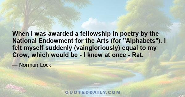 When I was awarded a fellowship in poetry by the National Endowment for the Arts (for Alphabets), I felt myself suddenly (vaingloriously) equal to my Crow, which would be - I knew at once - Rat.