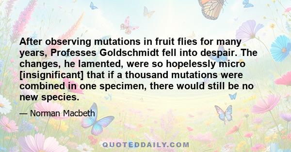 After observing mutations in fruit flies for many years, Professes Goldschmidt fell into despair. The changes, he lamented, were so hopelessly micro [insignificant] that if a thousand mutations were combined in one