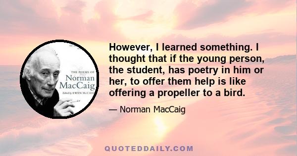 However, I learned something. I thought that if the young person, the student, has poetry in him or her, to offer them help is like offering a propeller to a bird.