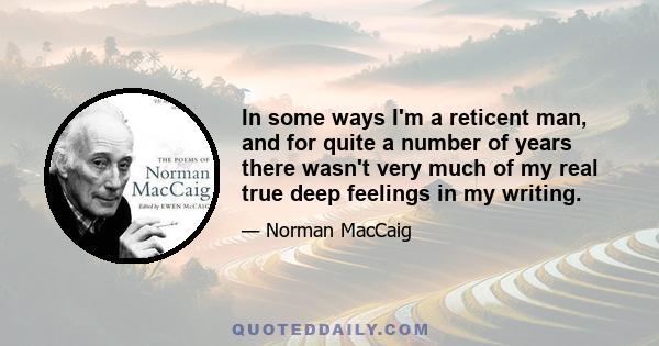 In some ways I'm a reticent man, and for quite a number of years there wasn't very much of my real true deep feelings in my writing.