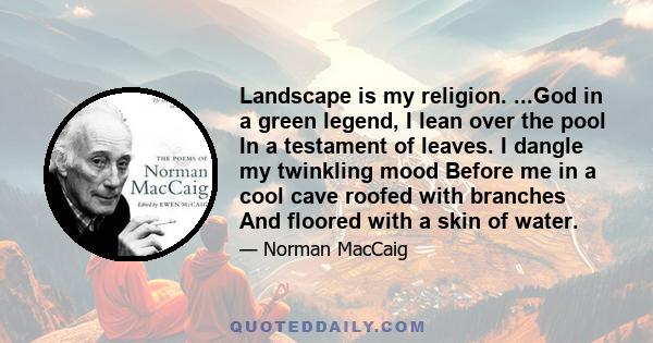 Landscape is my religion. ...God in a green legend, I lean over the pool In a testament of leaves. I dangle my twinkling mood Before me in a cool cave roofed with branches And floored with a skin of water.