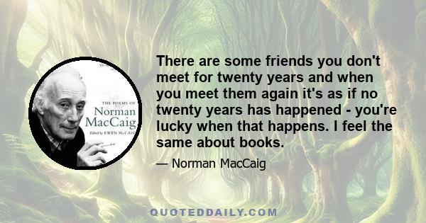 There are some friends you don't meet for twenty years and when you meet them again it's as if no twenty years has happened - you're lucky when that happens. I feel the same about books.