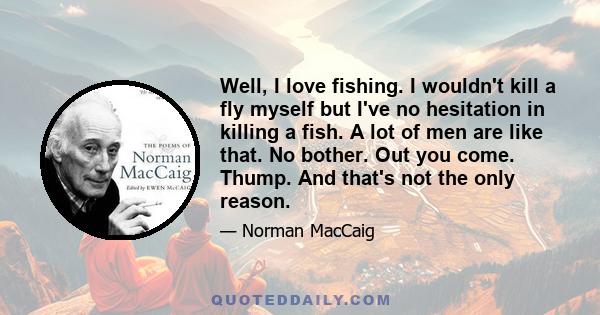 Well, I love fishing. I wouldn't kill a fly myself but I've no hesitation in killing a fish. A lot of men are like that. No bother. Out you come. Thump. And that's not the only reason.