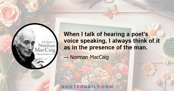 When I talk of hearing a poet's voice speaking, I always think of it as in the presence of the man.