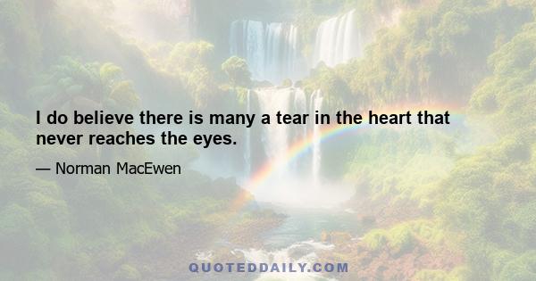 I do believe there is many a tear in the heart that never reaches the eyes.