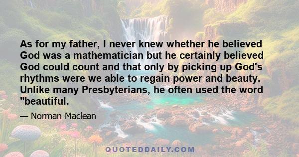 As for my father, I never knew whether he believed God was a mathematician but he certainly believed God could count and that only by picking up God's rhythms were we able to regain power and beauty. Unlike many