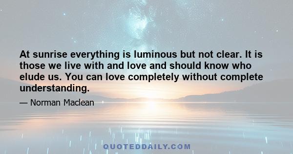 At sunrise everything is luminous but not clear. It is those we live with and love and should know who elude us. You can love completely without complete understanding.