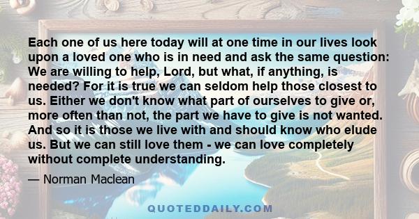 Each one of us here today will at one time in our lives look upon a loved one who is in need and ask the same question: We are willing to help, Lord, but what, if anything, is needed? For it is true we can seldom help