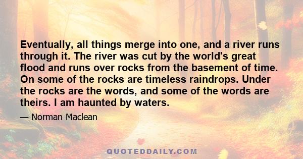 Eventually, all things merge into one, and a river runs through it. The river was cut by the world's great flood and runs over rocks from the basement of time. On some of the rocks are timeless raindrops. Under the