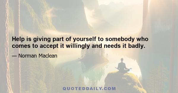 Help is giving part of yourself to somebody who comes to accept it willingly and needs it badly.