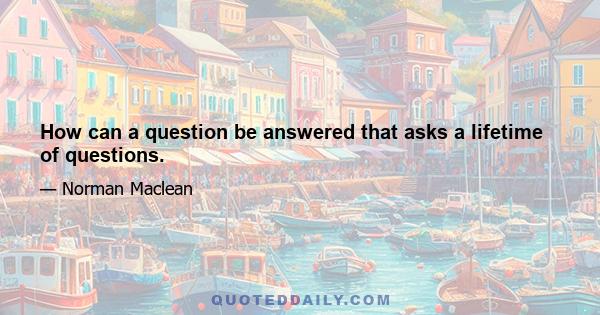 How can a question be answered that asks a lifetime of questions.