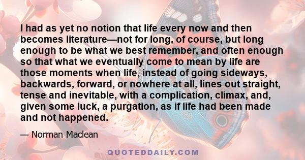 I had as yet no notion that life every now and then becomes literature—not for long, of course, but long enough to be what we best remember, and often enough so that what we eventually come to mean by life are those