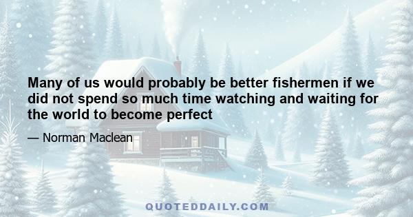 Many of us would probably be better fishermen if we did not spend so much time watching and waiting for the world to become perfect