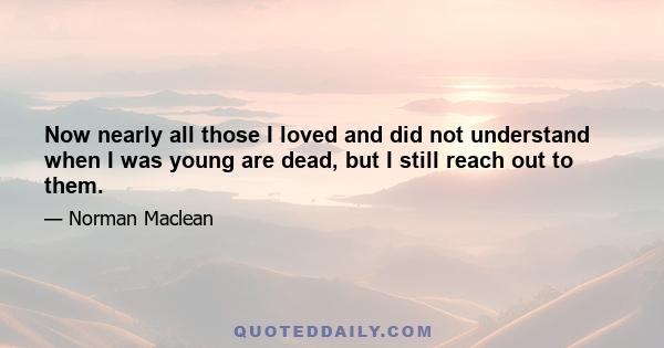 Now nearly all those I loved and did not understand when I was young are dead, but I still reach out to them.