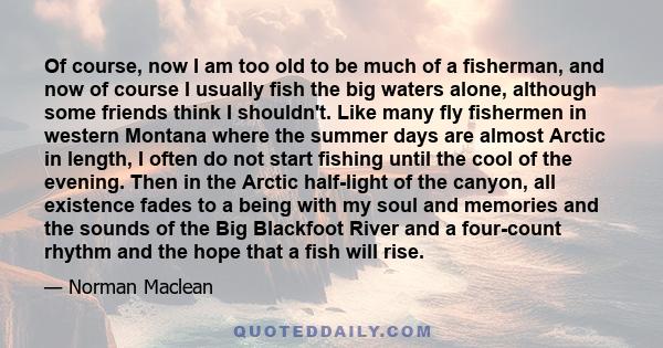 Of course, now I am too old to be much of a fisherman, and now of course I usually fish the big waters alone, although some friends think I shouldn't. Like many fly fishermen in western Montana where the summer days are 