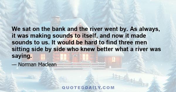 We sat on the bank and the river went by. As always, it was making sounds to itself, and now it made sounds to us. It would be hard to find three men sitting side by side who knew better what a river was saying.