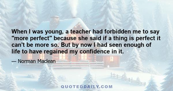 When I was young, a teacher had forbidden me to say more perfect because she said if a thing is perfect it can't be more so. But by now I had seen enough of life to have regained my confidence in it.