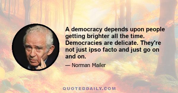 A democracy depends upon people getting brighter all the time. Democracies are delicate. They're not just ipso facto and just go on and on.