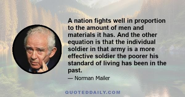 A nation fights well in proportion to the amount of men and materials it has. And the other equation is that the individual soldier in that army is a more effective soldier the poorer his standard of living has been in