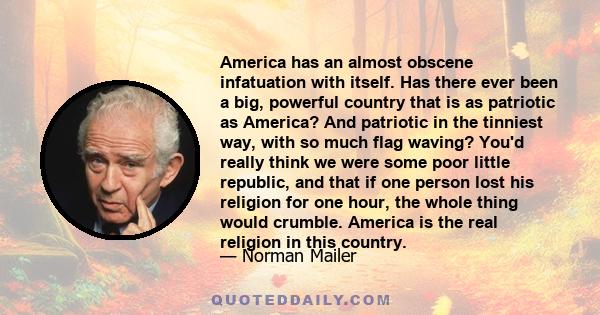 America has an almost obscene infatuation with itself. Has there ever been a big, powerful country that is as patriotic as America? And patriotic in the tinniest way, with so much flag waving? You'd really think we were 